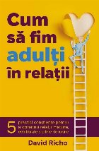 Cum să fim adulţi în relaţii : 5 practici conştiente pentru a construi relaţii mature, echilibrate şi p