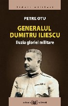 Generalul Dumitru Iliescu : iluzia gloriei militare