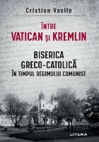 Între Vatican şi Kremlin : Biserica Greco-Catolică în timpul regimului comunist