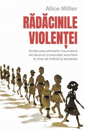 Rădăcinile violenţei : vindecarea efectelor traumatice ale abuzului şi educaţiei autoritare la nivel de individ şi societate