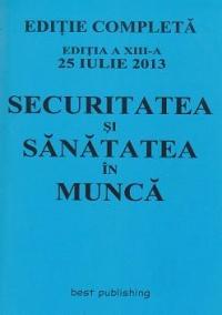 Securitatea si sanatatea in munca. Editie completa - Editia a XIII-a 25 iulie 2013