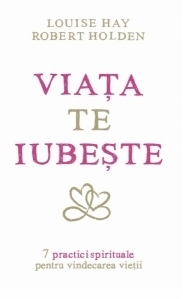 Viata te iubeste - 7 practici spirituale pentru vindecarea vietii